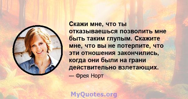 Скажи мне, что ты отказываешься позволить мне быть таким глупым. Скажите мне, что вы не потерпите, что эти отношения закончились, когда они были на грани действительно взлетающих.