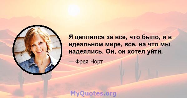 Я цеплялся за все, что было, и в идеальном мире, все, на что мы надеялись. Он, он хотел уйти.