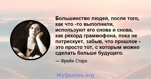 Большинство людей, после того, как что -то выполнили, используют его снова и снова, как рекорд граммофона, пока не потрескует, забыв, что прошлое - это просто тот, с которым можно сделать больше будущего.