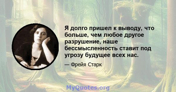 Я долго пришел к выводу, что больше, чем любое другое разрушение, наше бессмысленность ставит под угрозу будущее всех нас.