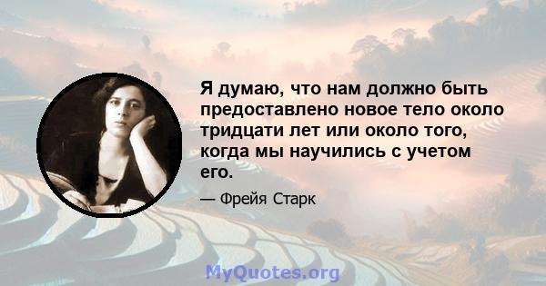 Я думаю, что нам должно быть предоставлено новое тело около тридцати лет или около того, когда мы научились с учетом его.