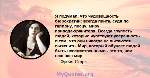 Я подумал, что чудовищность бюрократии: всегда пинта, судя по галлону, писцу, миру привода-хранителя. Всегда глупость людей, которые чувствуют уверенность в том, что они никогда не пытаются выяснить. Мир, который