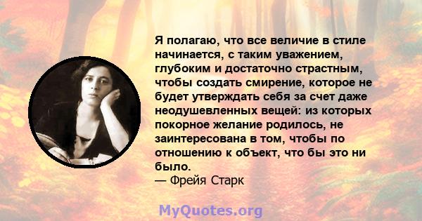 Я полагаю, что все величие в стиле начинается, с таким уважением, глубоким и достаточно страстным, чтобы создать смирение, которое не будет утверждать себя за счет даже неодушевленных вещей: из которых покорное желание