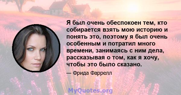 Я был очень обеспокоен тем, кто собирается взять мою историю и понять это, поэтому я был очень особенным и потратил много времени, занимаясь с ним дела, рассказывая о том, как я хочу, чтобы это было сказано.