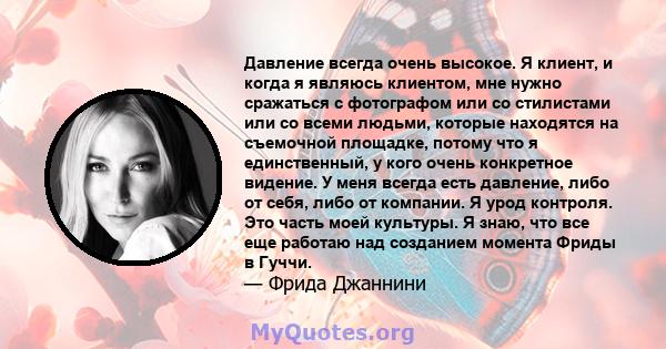 Давление всегда очень высокое. Я клиент, и когда я являюсь клиентом, мне нужно сражаться с фотографом или со стилистами или со всеми людьми, которые находятся на съемочной площадке, потому что я единственный, у кого