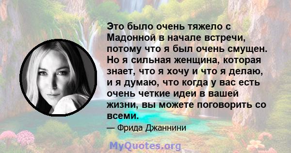 Это было очень тяжело с Мадонной в начале встречи, потому что я был очень смущен. Но я сильная женщина, которая знает, что я хочу и что я делаю, и я думаю, что когда у вас есть очень четкие идеи в вашей жизни, вы можете 