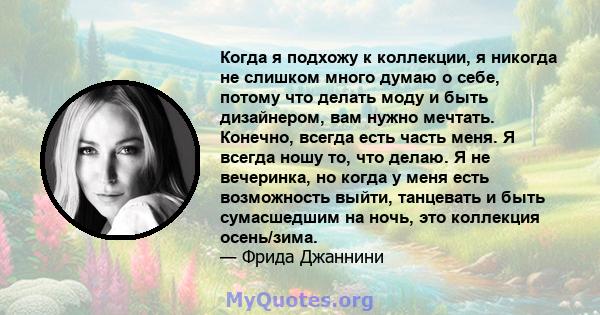 Когда я подхожу к коллекции, я никогда не слишком много думаю о себе, потому что делать моду и быть дизайнером, вам нужно мечтать. Конечно, всегда есть часть меня. Я всегда ношу то, что делаю. Я не вечеринка, но когда у 