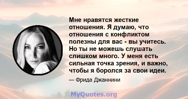 Мне нравятся жесткие отношения. Я думаю, что отношения с конфликтом полезны для вас - вы учитесь. Но ты не можешь слушать слишком много. У меня есть сильная точка зрения, и важно, чтобы я боролся за свои идеи.