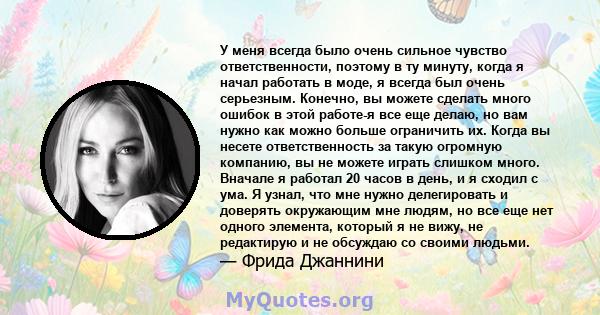 У меня всегда было очень сильное чувство ответственности, поэтому в ту минуту, когда я начал работать в моде, я всегда был очень серьезным. Конечно, вы можете сделать много ошибок в этой работе-я все еще делаю, но вам