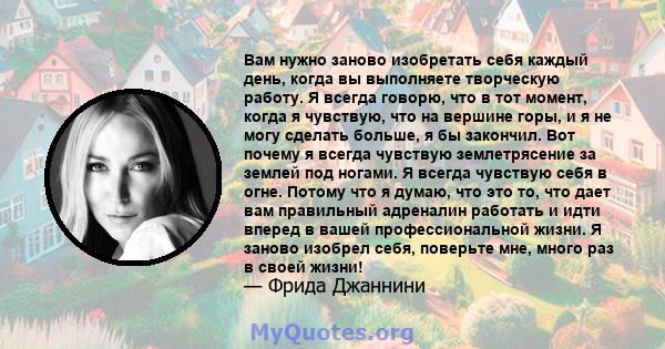 Вам нужно заново изобретать себя каждый день, когда вы выполняете творческую работу. Я всегда говорю, что в тот момент, когда я чувствую, что на вершине горы, и я не могу сделать больше, я бы закончил. Вот почему я