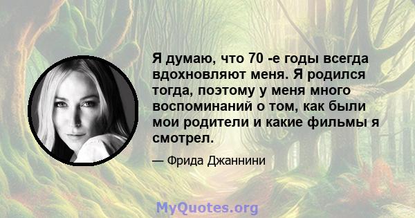 Я думаю, что 70 -е годы всегда вдохновляют меня. Я родился тогда, поэтому у меня много воспоминаний о том, как были мои родители и какие фильмы я смотрел.