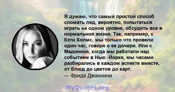 Я думаю, что самый простой способ сломать лед, вероятно, попытаться играть на одном уровне, обсудить все в нормальной жизни. Так, например, с Кэти Холмс, мы только что провели один час, говоря о ее дочери. Или с