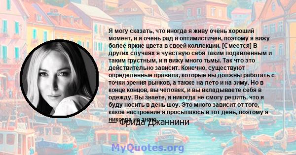 Я могу сказать, что иногда я живу очень хороший момент, и я очень рад и оптимистичен, поэтому я вижу более яркие цвета в своей коллекции. [Смеется] В других случаях я чувствую себя таким подавленным и таким грустным, и