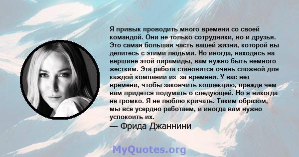 Я привык проводить много времени со своей командой. Они не только сотрудники, но и друзья. Это самая большая часть вашей жизни, которой вы делитесь с этими людьми. Но иногда, находясь на вершине этой пирамиды, вам нужно 