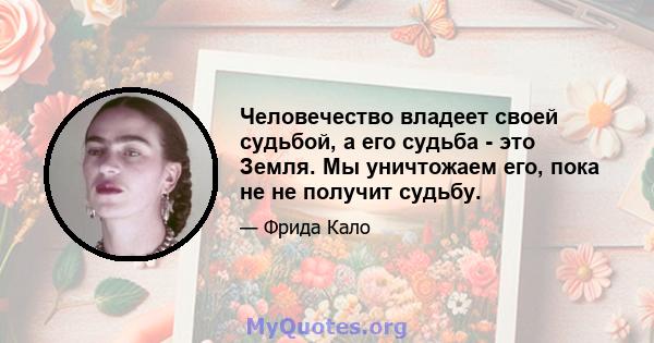 Человечество владеет своей судьбой, а его судьба - это Земля. Мы уничтожаем его, пока не не получит судьбу.