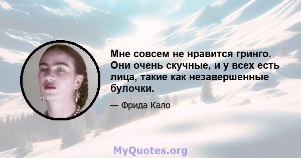 Мне совсем не нравится гринго. Они очень скучные, и у всех есть лица, такие как незавершенные булочки.