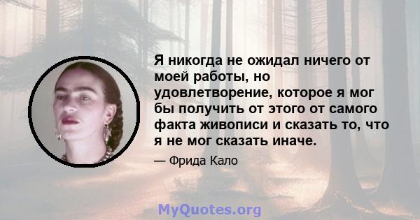 Я никогда не ожидал ничего от моей работы, но удовлетворение, которое я мог бы получить от этого от самого факта живописи и сказать то, что я не мог сказать иначе.