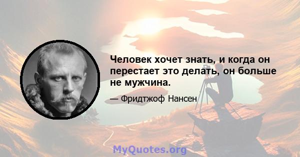 Человек хочет знать, и когда он перестает это делать, он больше не мужчина.