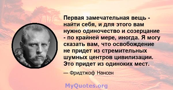 Первая замечательная вещь - найти себя, и для этого вам нужно одиночество и созерцание - по крайней мере, иногда. Я могу сказать вам, что освобождение не придет из стремительных шумных центров цивилизации. Это придет из 