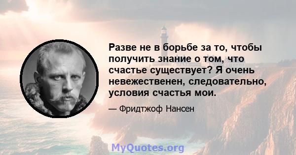 Разве не в борьбе за то, чтобы получить знание о том, что счастье существует? Я очень невежественен, следовательно, условия счастья мои.