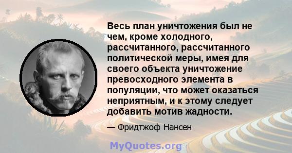 Весь план уничтожения был не чем, кроме холодного, рассчитанного, рассчитанного политической меры, имея для своего объекта уничтожение превосходного элемента в популяции, что может оказаться неприятным, и к этому