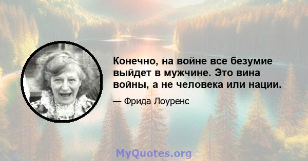 Конечно, на войне все безумие выйдет в мужчине. Это вина войны, а не человека или нации.