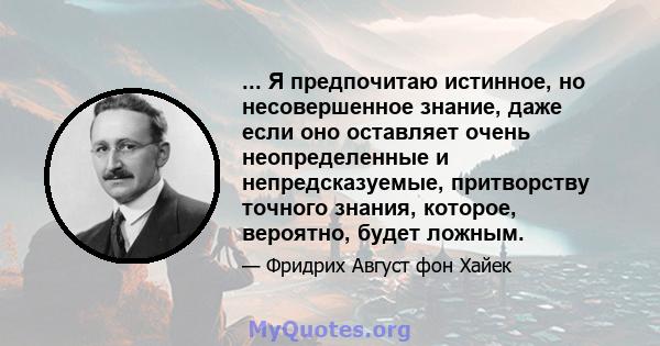 ... Я предпочитаю истинное, но несовершенное знание, даже если оно оставляет очень неопределенные и непредсказуемые, притворству точного знания, которое, вероятно, будет ложным.