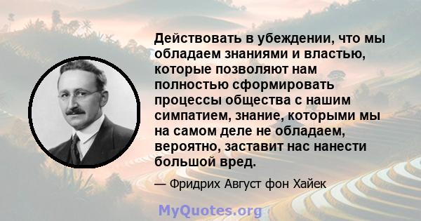 Действовать в убеждении, что мы обладаем знаниями и властью, которые позволяют нам полностью сформировать процессы общества с нашим симпатием, знание, которыми мы на самом деле не обладаем, вероятно, заставит нас