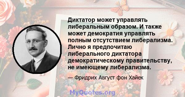 Диктатор может управлять либеральным образом. И также может демократия управлять полным отсутствием либерализма. Лично я предпочитаю либерального диктатора демократическому правительству, не имеющему либерализма.