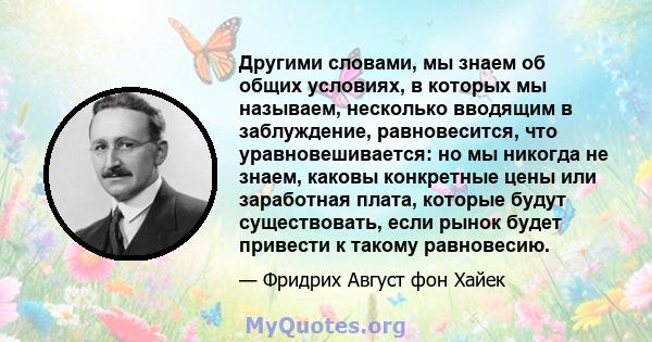 Другими словами, мы знаем об общих условиях, в которых мы называем, несколько вводящим в заблуждение, равновесится, что уравновешивается: но мы никогда не знаем, каковы конкретные цены или заработная плата, которые