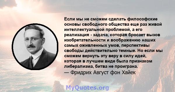 Если мы не сможем сделать философские основы свободного общества еще раз живой интеллектуальной проблемой, а его реализация - задача, которая бросает вызов изобретательности и воображению наших самых оживленных умов,