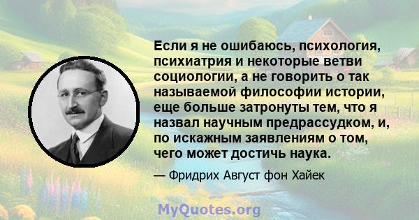 Если я не ошибаюсь, психология, психиатрия и некоторые ветви социологии, а не говорить о так называемой философии истории, еще больше затронуты тем, что я назвал научным предрассудком, и, по искажным заявлениям о том,