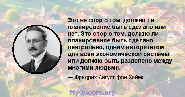 Это не спор о том, должно ли планирование быть сделано или нет. Это спор о том, должно ли планирование быть сделано центрально, одним авторитетом для всей экономической системы или должно быть разделено между многими