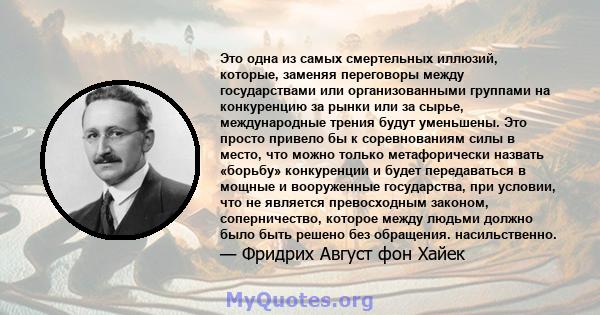 Это одна из самых смертельных иллюзий, которые, заменяя переговоры между государствами или организованными группами на конкуренцию за рынки или за сырье, международные трения будут уменьшены. Это просто привело бы к