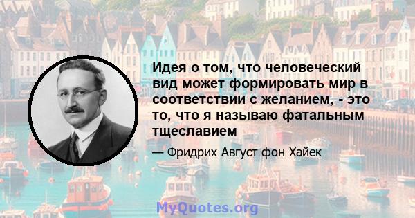 Идея о том, что человеческий вид может формировать мир в соответствии с желанием, - это то, что я называю фатальным тщеславием