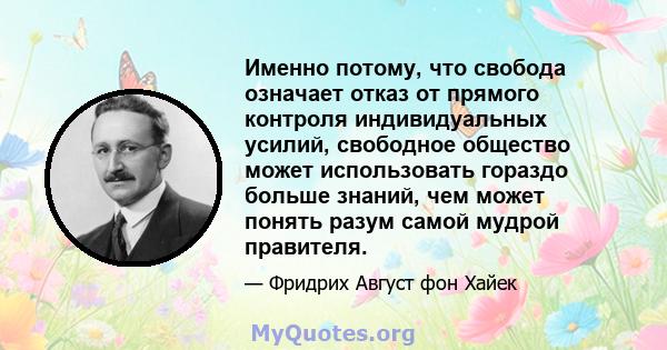 Именно потому, что свобода означает отказ от прямого контроля индивидуальных усилий, свободное общество может использовать гораздо больше знаний, чем может понять разум самой мудрой правителя.