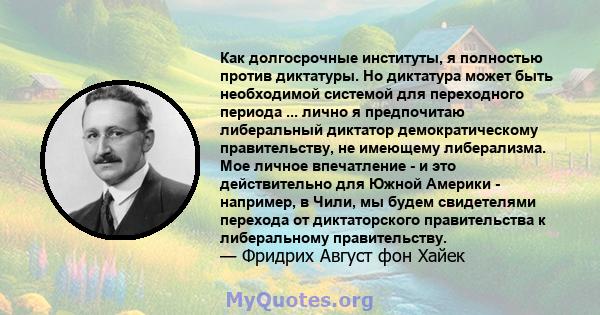 Как долгосрочные институты, я полностью против диктатуры. Но диктатура может быть необходимой системой для переходного периода ... лично я предпочитаю либеральный диктатор демократическому правительству, не имеющему