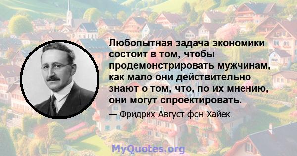 Любопытная задача экономики состоит в том, чтобы продемонстрировать мужчинам, как мало они действительно знают о том, что, по их мнению, они могут спроектировать.