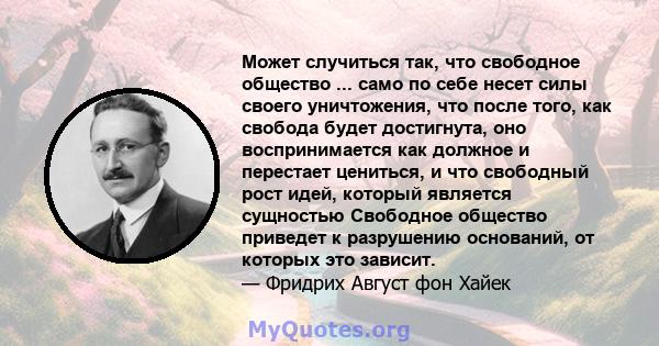 Может случиться так, что свободное общество ... само по себе несет силы своего уничтожения, что после того, как свобода будет достигнута, оно воспринимается как должное и перестает цениться, и что свободный рост идей,