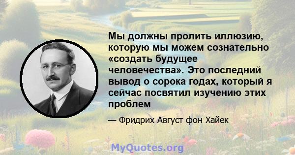 Мы должны пролить иллюзию, которую мы можем сознательно «создать будущее человечества». Это последний вывод о сорока годах, который я сейчас посвятил изучению этих проблем