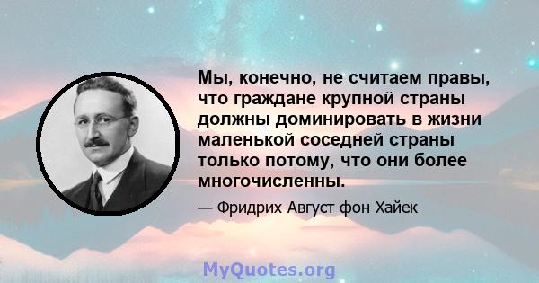 Мы, конечно, не считаем правы, что граждане крупной страны должны доминировать в жизни маленькой соседней страны только потому, что они более многочисленны.