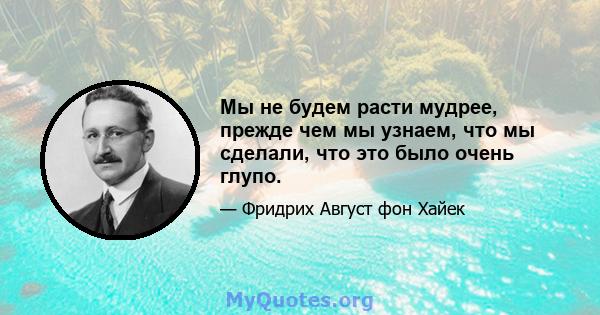 Мы не будем расти мудрее, прежде чем мы узнаем, что мы сделали, что это было очень глупо.