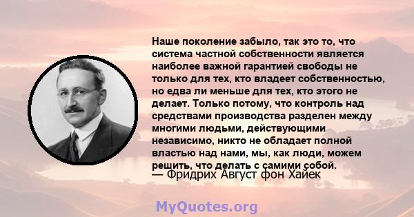 Наше поколение забыло, так это то, что система частной собственности является наиболее важной гарантией свободы не только для тех, кто владеет собственностью, но едва ли меньше для тех, кто этого не делает. Только