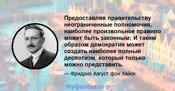 Предоставляя правительству неограниченные полномочия, наиболее произвольное правило может быть законным; И таким образом демократия может создать наиболее полный деспотизм, который только можно представить.