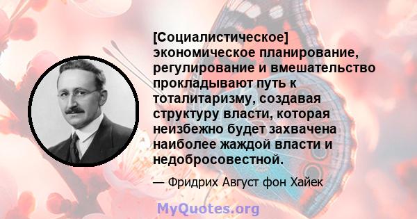 [Социалистическое] экономическое планирование, регулирование и вмешательство прокладывают путь к тоталитаризму, создавая структуру власти, которая неизбежно будет захвачена наиболее жаждой власти и недобросовестной.