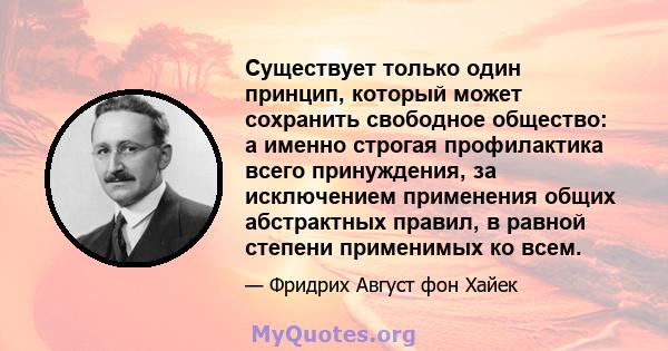 Существует только один принцип, который может сохранить свободное общество: а именно строгая профилактика всего принуждения, за исключением применения общих абстрактных правил, в равной степени применимых ко всем.