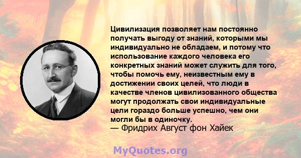 Цивилизация позволяет нам постоянно получать выгоду от знаний, которыми мы индивидуально не обладаем, и потому что использование каждого человека его конкретных знаний может служить для того, чтобы помочь ему,