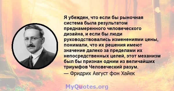 Я убежден, что если бы рыночная система была результатом преднамеренного человеческого дизайна, и если бы люди руководствовались изменениями цены, понимали, что их решения имеют значение далеко за пределами их