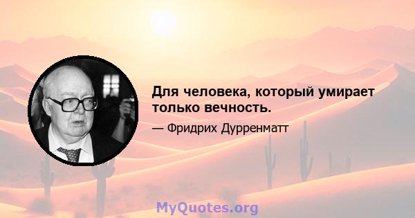 Для человека, который умирает только вечность.