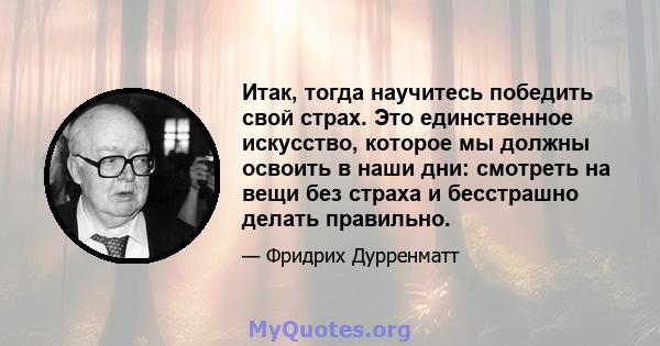 Итак, тогда научитесь победить свой страх. Это единственное искусство, которое мы должны освоить в наши дни: смотреть на вещи без страха и бесстрашно делать правильно.